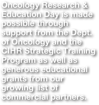 Oncology Research & Education Day is made possible through support from the Dept. of Oncology and the CIHR Strategic Training Program as well as generous educational grants from our growing list of commercial partners.